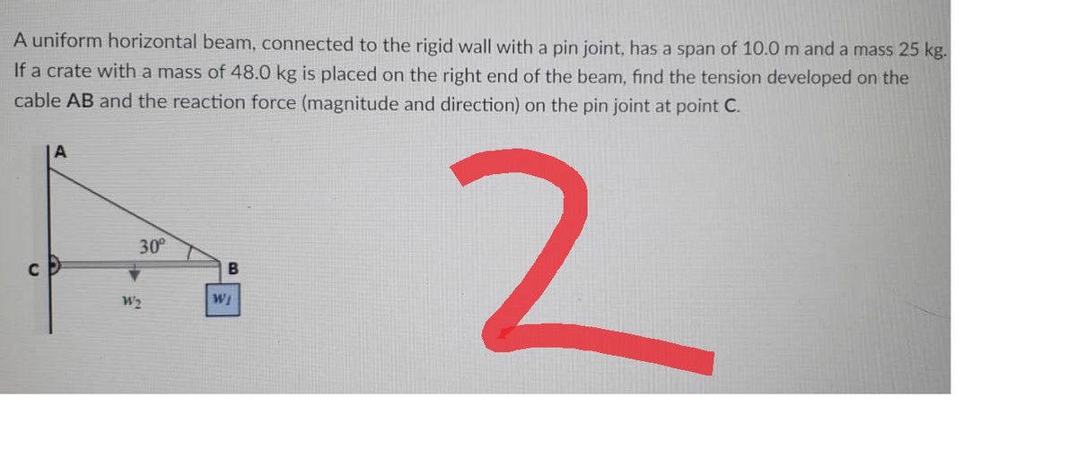 A uniform horizontal beam, connected to the rigid wall with a pin joint, has a span of 10.0 m and a mass 25 kg.
If a crate with a mass of 48.0 kg is placed on the right end of the beam, find the tension developed on the
cable AB and the reaction force (magnitude and direction) on the pin joint at point C.
A
30⁰
2
B
U
W2
WI