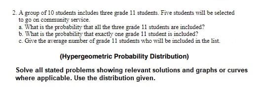 2. A group of 10 students includes three grade 11 students. Five students will be selected
to go on community service.
a. What is the probability that all the three grade 11 students are included?
b. What is the probability that exactly one grade 11 student is included?
c. Give the average number of grade 11 students who will be included in the list.
(Hypergeometric Probability Distribution)
Solve all stated problems showing relevant solutions and graphs or curves
where applicable. Use the distribution given.