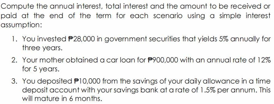 Compute the annual interest, total interest and the amount to be received or
paid at the end of the term for each scenario using a simple interest
assumption:
1. You invested P28,000 in government securities that yields 5% annually for
three years.
2. Your mother obtaineda car loan for P900,000 with an annual rate of 12%
for 5 years.
3. You deposited P10,000 from the savings of your daily allowance in a time
deposit account with your savings bank at a rate of 1.5% per annum. This
will mature in 6 months.
