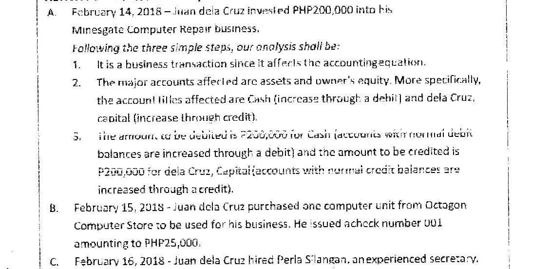 A.
February 14, 2018 -Jian dela Cruz invested PHP200,000 into his
Minesgate Computer Repair business.
Following the three simple steps, our onolysis shali be:
It is a business transaction since it afferis the accountingequalion.
1.
2.
The major accounts afferiled are assets and owner's equity. More specifically,
the account lillas affected are Cash (increcase through a dehit) and dela Cruz,
capital (increase throueh credit).
5.
iire armourt. io ve vebiieu is P200,0oior Casin (actuuriis winnondi deon
balances are increased through a debit) and the amount to be credited is
P200,000 for deia Cruz, Cepitaijaccounts with nermai credit baiances ere
increased through a credit).
B.
February 15, 2018-Juan dela Cruz purchased one computer unit from Octogon
Computer Store to be used for his business. He issued acheck number 001
amounting to PHP25,000.
February 16, 2018 - Juan dela Cruz hired Perla S'langan, anexperienced secretary.
C.
