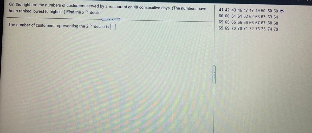 On the right are the numbers of customers served by a restaurant on 40 consecutive days. (The numbers have
41 42 43 4647474950 5050
been ranked lowest to highest.) Find the 2d decile.
60 60 61 61 62 626363 63 64
65 65 65 666 67 67 68 68
The number of customers representing the 2 decile is
69 69 70 70 71 7273 73 74 79
