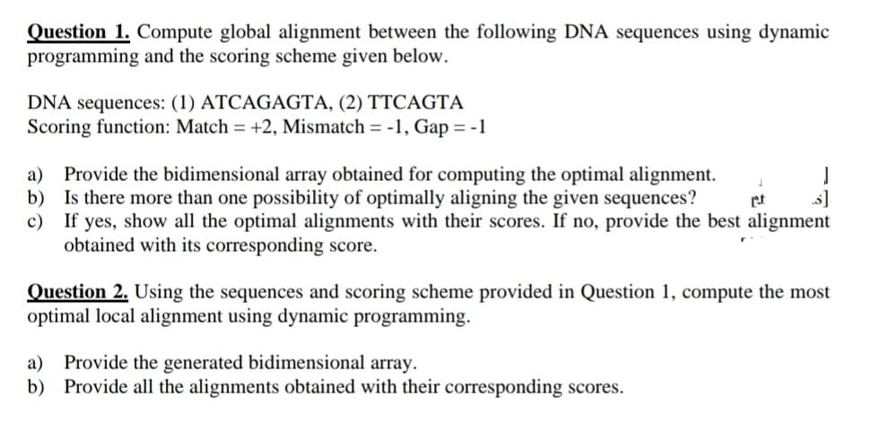 Question 1. Compute global alignment between the following DNA sequences using dynamic
programming and the scoring scheme given below.
DNA sequences: (1) ATCAGAGTA, (2) TTCAGTA
Scoring function: Match = +2, Mismatch = -1, Gap = -1
a) Provide the bidimensional array obtained for computing the optimal alignment.
b)
Is there more than one possibility of optimally aligning the given sequences?
c) If yes, show all the optimal alignments with their scores. If no, provide the best alignment
obtained with its corresponding score.
pt
Question 2. Using the sequences and scoring scheme provided in Question 1, compute the most
optimal local alignment using dynamic programming.
a) Provide the generated bidimensional array.
b) Provide all the alignments obtained with their corresponding scores.
