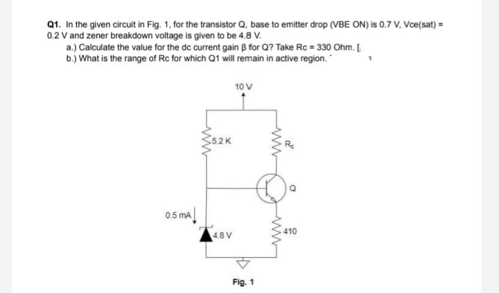 Q1. In the given circuit in Fig. 1, for the transistor Q, base to emitter drop (VBE ON) is 0.7 V, Vce(sat) =
0.2 V and zener breakdown voltage is given to be 4.8 V.
a.) Calculate the value for the dc current gain B for Q? Take Rc = 330 Ohm. [.
b.) What is the range of Rc for which Q1 will remain in active region.
10 V
5.2 K
0.5 mA
410
4.8 V
Fig. 1
