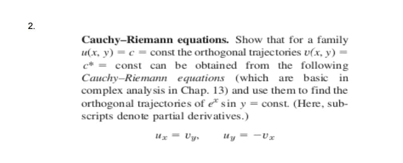 Cauchy-Riemann equations. Show that for a family
u(x, y) = c = const the orthogonal trajectories v(x, y) =
c* = const can be obtained from the following
Cauchy-Riemann equations (which are basic in
complex analy sis in Chap. 13) and use them to find the
orthogonal trajectories of e sin y = const. (Here, sub-
scripts denote partial derivatives.)
Ux = Vy,
Uy = -Ux
2.
