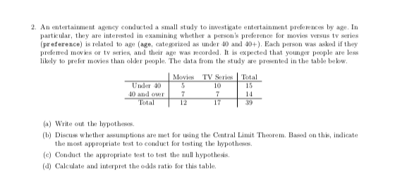 2. An entertainment ageney conducted a small study to investigate entertainment prefem DCes by age. In
particular, they are interested in examining whether a person's preferemoe for movies versus tv series
(preference) is related to age (age, categorized as under 40 and 40+). Each person was asked if they
prefered movies or tv series, and their age was mcorded. It is expected that younger people are less
likely to prefer movies than older people. The data from the study are presented in the table below.
Movies TV Series Total
Under 40
40 and over
Total
10
15
7
7
17
14
12
39
(a) Write out the hypotheses.
(b) Discus whether assumptions are met for sing the Central Limit Theorem. Basxd on this, indicate
the most appropriate test to conduct for testing the hypotheses.
(c) Conduct the appropriate test to test the mill hypothesis.
(4) Caleulate and interpret the odds ratio for this table.
