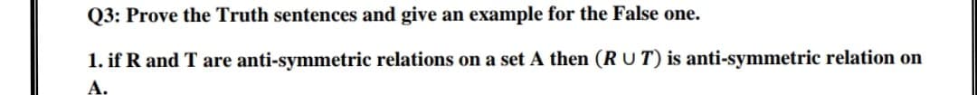 Q3: Prove the Truth sentences and give an example for the False one.
1. if R and T are anti-symmetric relations on a set A then (R U T) is anti-symmetric relation on
A,
