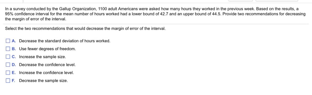 In a survey conducted by the Gallup Organization, 1100 adult Americans were asked how many hours they worked in the previous week. Based on the results, a
95% confidence interval for the mean number of hours worked had a lower bound of 42.7 and an upper bound of 44.5. Provide two recommendations for decreasing
the margin of error of the interval.
Select the two recommendations that would decrease the margin of error of the interval.
O A. Decrease the standard deviation of hours worked.
O B. Use fewer degrees of freedom.
C. Increase the sample size.
D. Decrease the confidence level.
O E. Increase the confidence level.
O F. Decrease the sample size.
