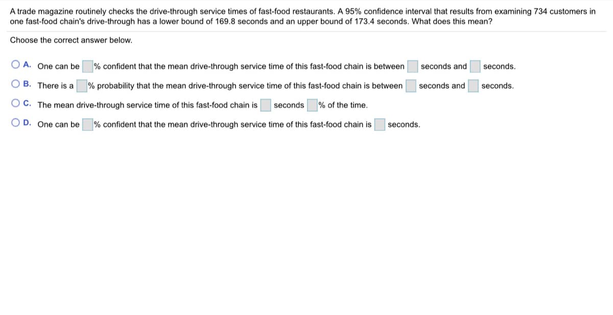 A trade magazine routinely checks the drive-through service times of fast-food restaurants. A 95% confidence interval that results from examining 734 customers in
one fast-food chain's drive-through has a lower bound of 169.8 seconds and an upper bound of 173.4 seconds. What does this mean?
Choose the correct answer below.
O A. One can be
% confident that the mean drive-through service time of this fast-food chain is between
seconds and
seconds.
O B. There is a
% probability that the mean drive-through service time of this fast-food chain is between
seconds and
seconds.
O C. The mean drive-through service time of this fast-food chain is
seconds
% of the time.
O D. One can be
% confident that the mean drive-through service time of this fast-food chain is
seconds.

