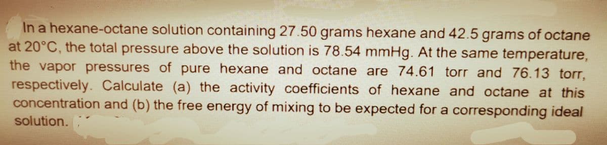 In a hexane-octane solution containing 27.50 grams hexane and 42.5 grams of octane
at 20°C, the total pressure above the solution is 78.54 mmHg. At the same temperature,
the vapor pressures of pure hexane and octane are 74.61 torr and 76.13 torr,
respectively. Calculate (a) the activity coefficients of hexane and octane at this
concentration and (b) the free energy of mixing to be expected for a corresponding ideal
solution.
