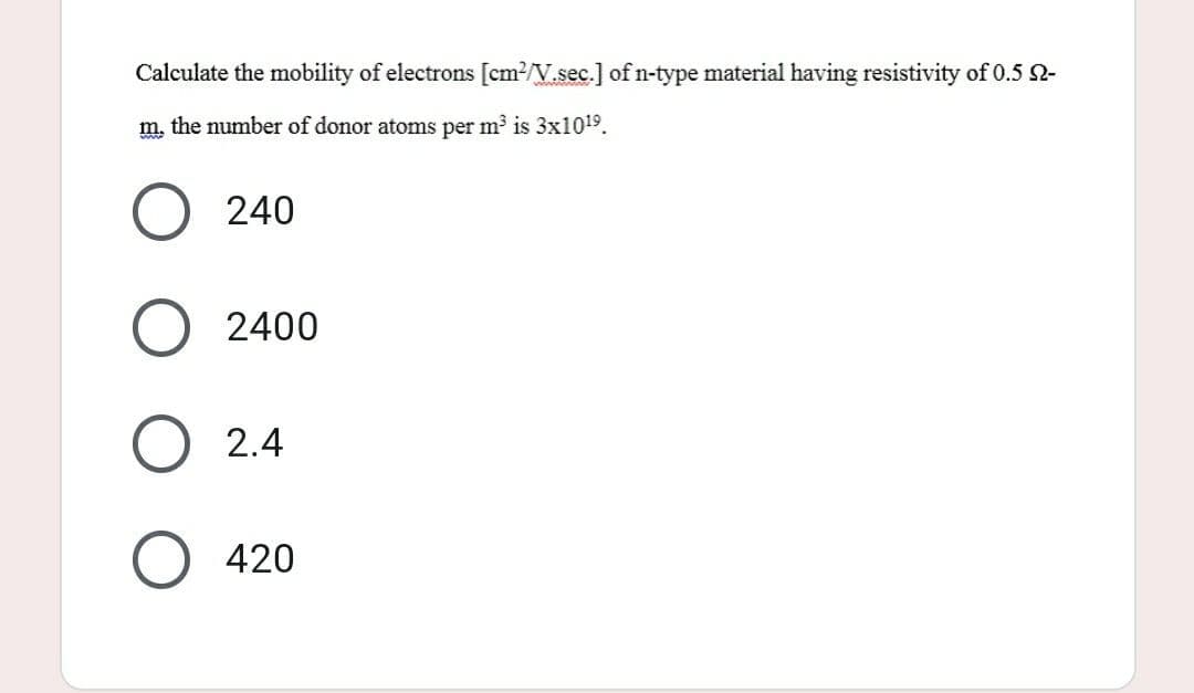 Calculate the mobility of electrons [cm²/V.sec.] of n-type material having resistivity of 0.5 -
m, the number of donor atoms per m³ is 3x10¹⁹.
240
2400
2.4
420