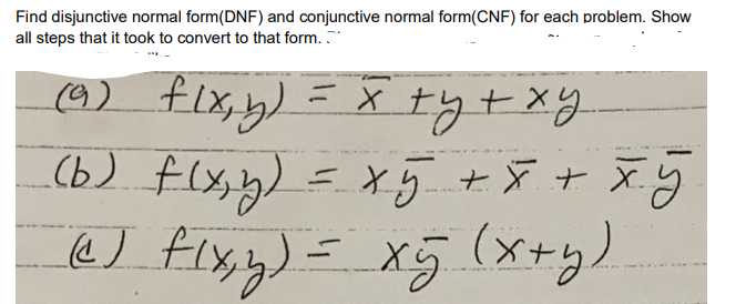Find disjunctive normal form(DNF) and conjunctive normal form(CNF) for each problem. Show
all steps that it took to convert to that form.
(9) flx,y)
(b) flx,y)
&) Fixy) = x5 (xry)
=xy +X t X.y
