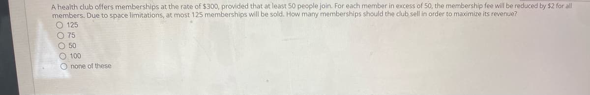 A health club offers memberships at the rate of $300, provided that at least 50 people join. For each member in excess of 50, the membership fee will be reduced by $2 for all
members. Due to space limitations, at most 125 memberships will be sold. How many memberships should the club sell in order to maximize its revenue?
O 125
O 75
O 50
O 100
O none of these
