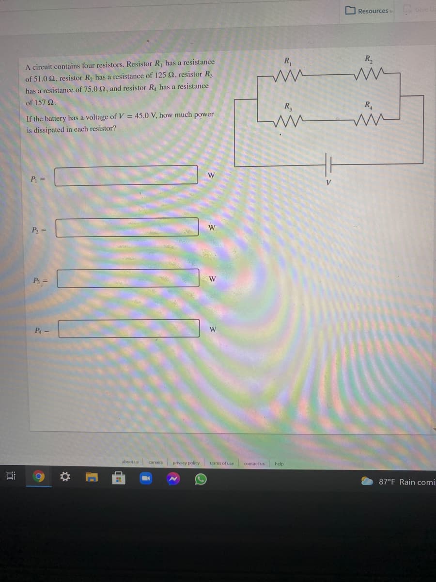 O Resources
Give u
R,
R,
A circuit contains four resistors. Resistor R, has a resistance
of 51.0 2, resistor R, has a resistance of 125Q, resistor R3
has a resistance of 75.0 2, and resistor R, has a resistance
of 157 2.
R,
R
If the battery has a voltage of V = 45.0 V, how much power
is dissipated in each resistor?
W
P =
V
P2 =
P3 =
W
P =
W
about us careers privacy policy terms of use contact us help
87°F Rain comi
近
