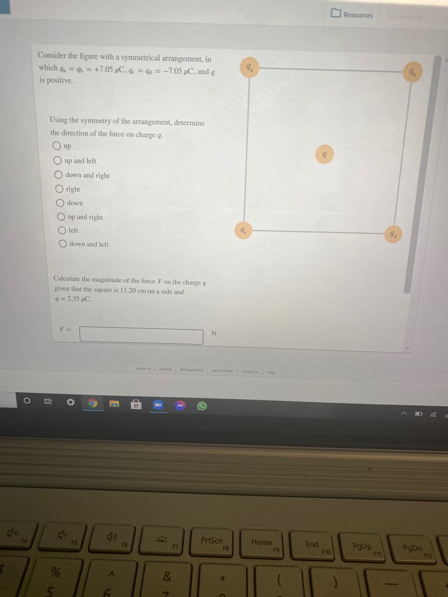 O Resources
Consider the figure with a symmetrical arrangement, in
which q, = 9 = +7.05 µC, q. = qa = –7.05 µC, and q
is positive.
Using the symmetry of the arrangement, determine
the direction of the force on charge q.
O up
O up and left
O down and right
O right
down
O up and right
O left
9.
O down and left
Calculate the magnitude of the force F on the charge q
given that the square is 11.20 cm on a side and
q = 2.35 µC.
F =
about us careers privacy policy terms of use contact us
help
F4
F5
PrtScn
Home
F6
End
PgUp
F11
PgDn
F12
F7
F8
F9
F10
&
5n
