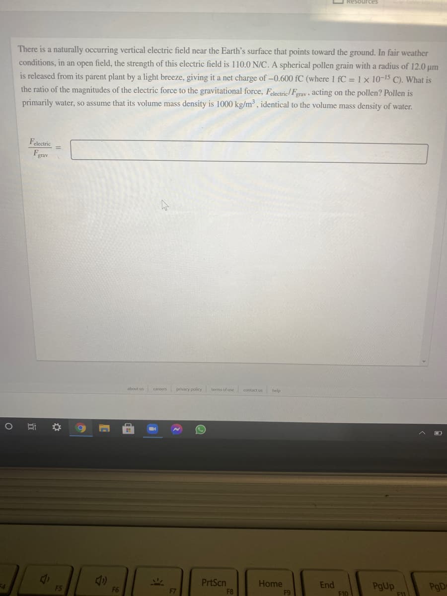 O Resources
There is a naturally occurring vertical electric field near the Earth's surface that points toward the ground. In fair weather
conditions, in an open field, the strength of this electric field is 110.0 N/C. A spherical pollen grain with a radius of 12.0 µm
is released from its parent plant by a light breeze, giving it a net charge of -0.600 fC (where 1 fC = 1 x 10-15 C). What is
the ratio of the magnitudes of the electric force to the gravitational force, Falectric/ Ferav acting on the pollen? Pollen is
primarily water, so assume that its volume mass density is 1000 kg/m³ , identical to the volume mass density of water.
Felectric
Fgrav
about us
privacy policy terms of use contact us
careers
help
PrtScn
Home
End
F10
PgUp
F11
PgD
F5
F6
F7
F9
