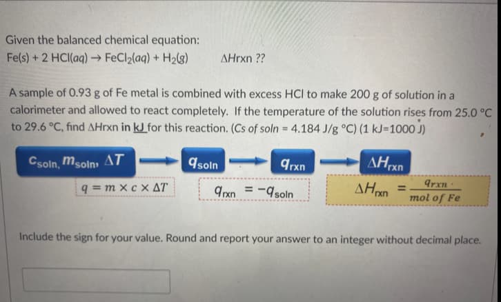 Given the balanced chemical equation:
Fe(s) +2 HCI(aq) → FeCl2(aq) + H2(3)
AHrxn ??
A sample of 0.93 g of Fe metal is combined with excess HCI to make 200 g of solution in a
calorimeter and allowed to react completely. If the temperature of the solution rises from 25.0 °C
to 29.6 °C, find AHrxn in kJ for this reaction. (Cs of soln = 4.184 J/g °C) (1 kJ=100O J)
Csoln, msoln, AT
9soln
qrxn
q = m x c x AT.
Arxn
mol of Fe
%D
9rxn =-soln
Include the sign for your value. Round and report your answer to an integer without decimal place.
