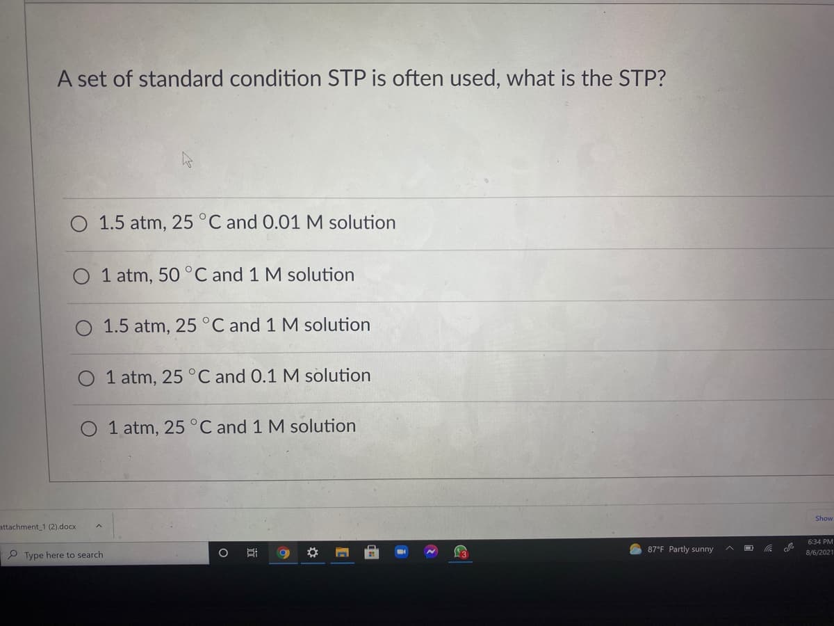 A set of standard condition STP is often used, what is the STP?
1.5 atm, 25 °C and 0.01 M solution
O 1 atm, 50 °C and 1 M solution
1.5 atm, 25 °C and 1 M solution
O 1 atm, 25°C and 0.1 M solution
1 atm, 25 °C and 1 M solution
Show
attachment 1 (2).docx
6:34 PM
87°F Partly sunny
P Type here to search
8/6/2021
