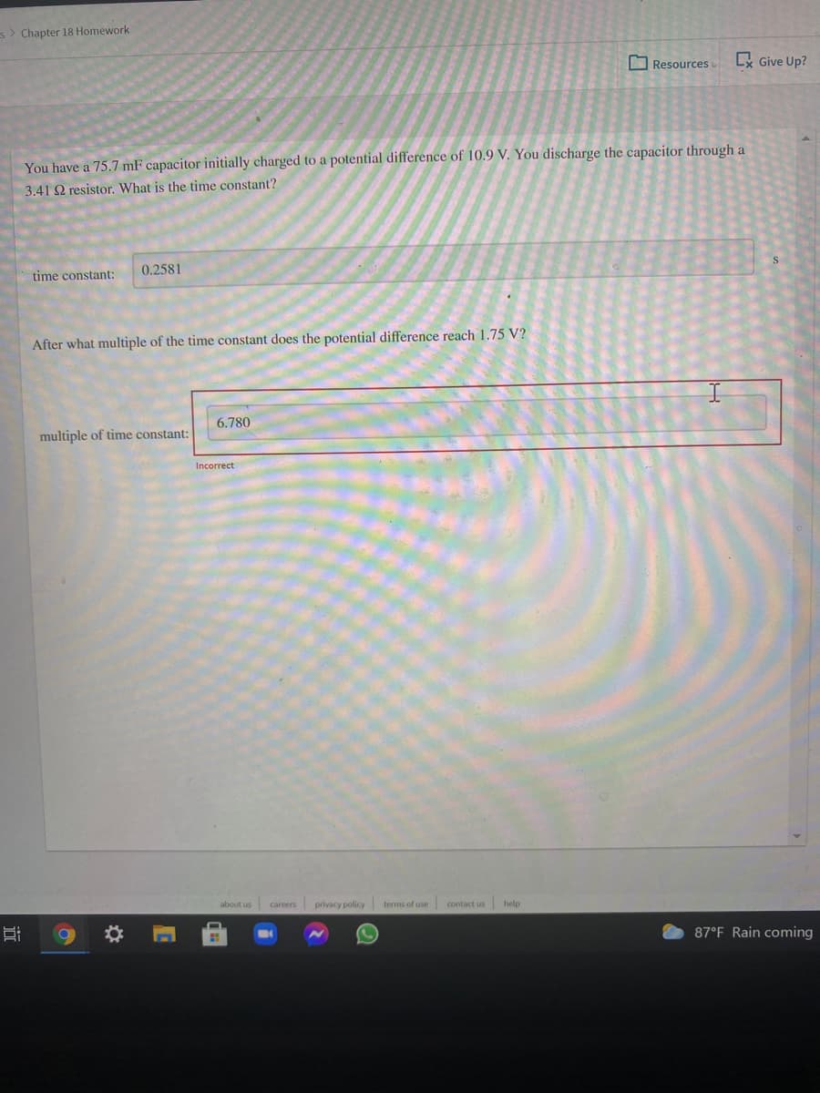 s> Chapter 18 Homework
O Resources
x Give Up?
You have a 75.7 mF capacitor initially charged to a potential difference of 10.9 V. You discharge the capacitor through a
3.41 Q resistor. What is the time constant?
time constant:
0.2581
After what multiple of the time constant does the potential difference reach 1.75 V?
6.780
multiple of time constant:
Incorrect
about us
privacy policy
terms of use
contact us help
careers
87°F Rain coming
