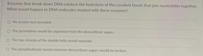 Enzymes that break down DNA catalyze the hydrolysis of the covalent bonds that join nucleotides together.
What would happen to DNA molecules treated with these enzymes?
No answer text provided.
The pyrimidines would be separated from the deoxyribose sugars
The two strands of the double helix would separate.
The phosphodiester bonds between deoxyribose sugars would be broken.
