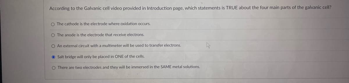 According to the Galvanic cell video provided in Introduction page, which statements is TRUE about the four main parts of the galvanic cell?
O The cathode is the electrode where oxidation occurs.
O The anode is the electrode that receive electrons.
O An external circuit with a multimeter will be used to transfer electrons.
O Salt bridge will only be placed in ONE of the cells.
O There are two electrodes and they will be immersed in the SAME metal solutions.
