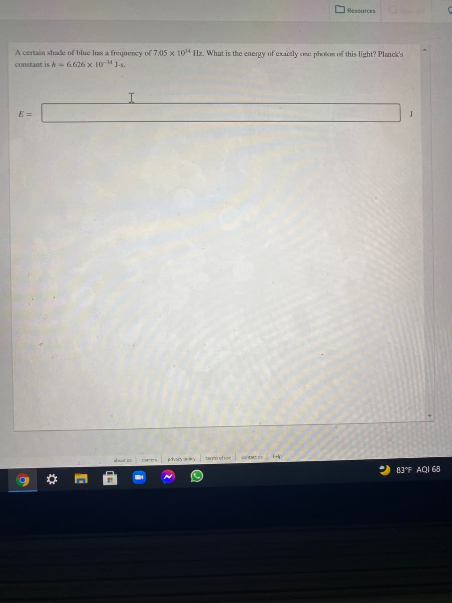 Resources
Gve Up
A certain shade of blue has a frequency of 7.05 x 1014 Hz. What is the energy of exactly one photon of this light? Planck's
constant is h = 6.626 × 10-34 J.s.
E =
J
terms of use
contact us help
about us
privacy policy
careers
83°F AQI 68
