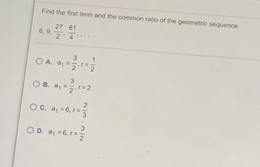 Find the first term and the common ratio of the geometric sequence.
27 81
6, 9,
2'4
O A. a, =
3
O B. a, =5 r=2
O C. a, = 6, r=
O D. a, = 6, r=
2 3
