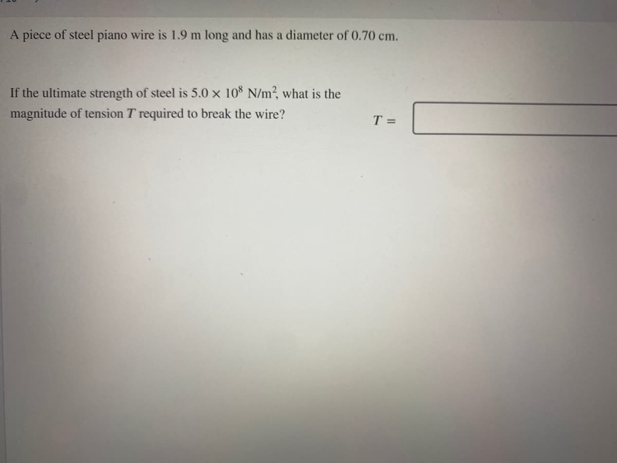 A piece of steel piano wire is 1.9 m long and has a diameter of 0.70 cm.
If the ultimate strength of steel is 5.0 x 10 N/m?, what is the
magnitude of tension T required to break the wire?
T =
