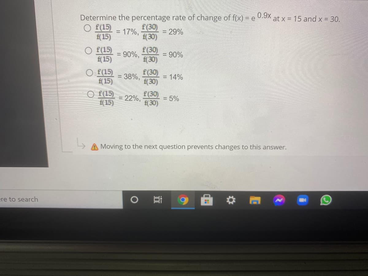 0.9x
Determine the percentage rate of change of f(x) =-
at x = 15 and x = 30.
O f(15)
f(15)
f(30)
= 17%,
f(30)
= 29%
O f(15)
f(30)
= 90%,
= 90%
f(15)
f(30)
O f(15)
f(30)
= 38%,
= 14%
f(15)
f(30)
O f(15)
f(30)
f(30)
= 22%,
= 5%
f(15)
Moving to the next question prevents changes to this answer.
ere to search
近
