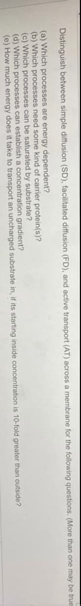 Distinguish between simple diffusion (SD), facilitated diffusion (FD), and active transport (AT) across a membrane for the following questions. (More than one may be true
(a) Which processes are energy dependent?
(b) Which processes need some kind of carrier protein(s)?
(c) Which processes can be saturated by substrate?
(d) Which processes can establish a concentration gradient?
(e) How much energy does it take to transport an uncharged substrate in, if its starting inside concentration is 10-fold greater than outside?
