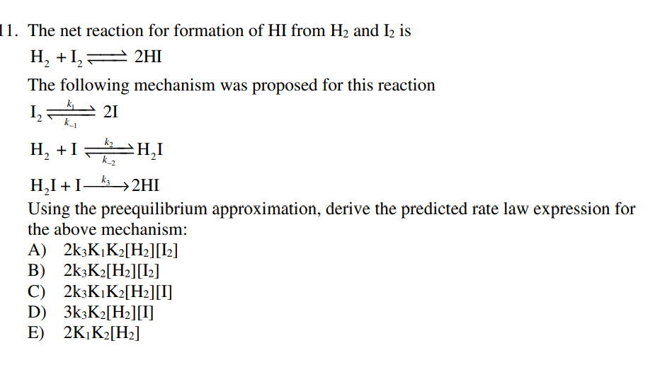 11. The net reaction for formation of HI from H2 and I2 is
H, +I, A 2HI
The following mechanism was proposed for this reaction
k
I,
k_1
21
H, +I H,I
H,I + I–
Using the preequilibrium approximation, derive the predicted rate law expression for
→2HI
the above mechanism:
A) 2k;K,K2[H2][L]
B) 2k3K2[H2][I2]
C) 2k3K,K2[H2][I]
D) 3k3K2[H2][I]
E) 2K,K2[H2]
