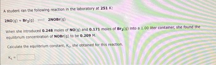 A student ran the following reaction in the laboratory at 251 K:
2NO(g) + Br2(9)
2NOBR(g)
When she Introduced 0.248 moles of NO(g) and 0.171 moles of Br2(g) into a 1.00 liter container, she found the
equilibrium concentration of NOBR(g) to be 0.209 M.
Calculate the equilibrium constant, Ke she obtalned for this reaction.
K =
