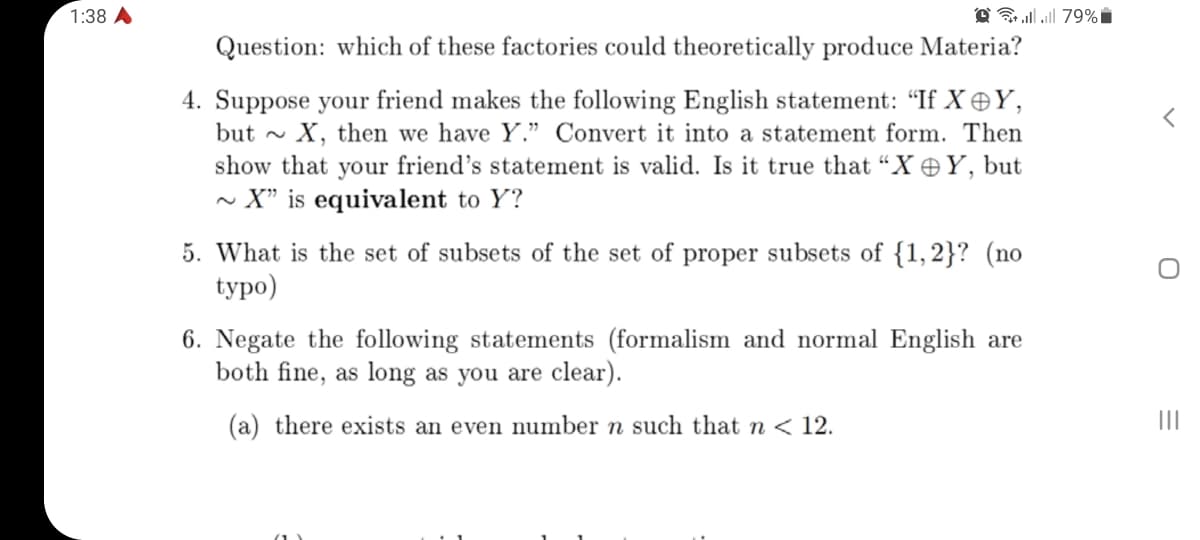 1:38 A
O lll 79%i
Question: which of these factories could theoretically produce Materia?
4. Suppose your friend makes the following English statement: “If X Y,
but - X, then we have Y." Convert it into a statement form. Then
show that your friend's statement is valid. Is it true that “X Y, but
~ X" is equivalent to Y?
5. What is the set of subsets of the set of proper subsets of {1,2}? (no
typo)
6. Negate the following statements (formalism and normal English are
both fine, as long as you are clear).
(a) there exists an even number n such that n < 12.
II
