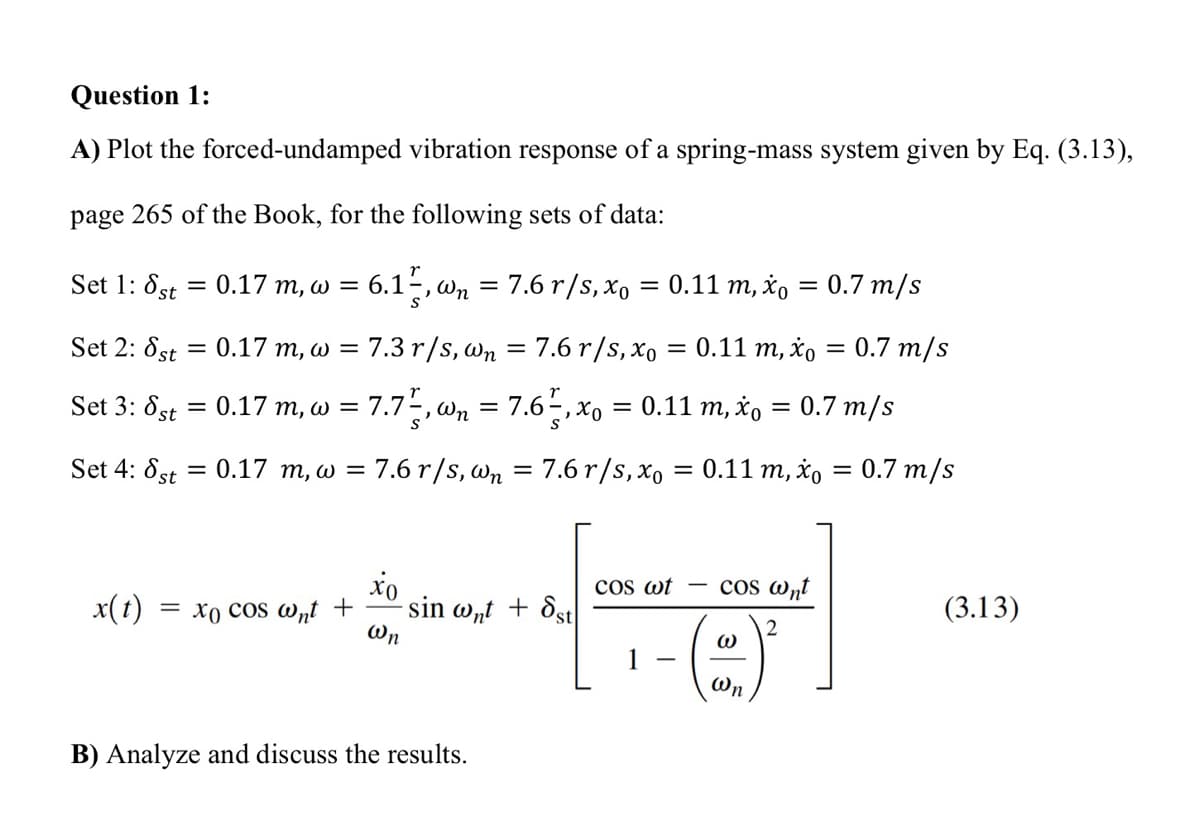 Question 1:
A) Plot the forced-undamped vibration response of a spring-mass system given by Eq. (3.13),
page 265 of the Book, for the following sets of data:
Set 1: 8st
Set 2: 8st
Set 3: 8st
= 0.17 m, w = 6.1,wn = 7.6 r/s, x₁ = 0.11 m, x = 0.7 m/s
= 0.17 m, w =
=
0.17 m, w = 7.7,wn = 7.6½, x₁ = 0.11 m, x = 0.7 m/s
Set 4: 8st = 0.17 m, w = 7.6 r/s, wn = 7.6 r/s, xo = 0.11 m, x₁ = 0.7 m/s
7.3 r/s, wn = 7.6 r/s, xo = 0.11 m, xo = 0.7 m/s
x(t) = xo cos wnt +
xo
@n
sin wnt + st
B) Analyze and discuss the results.
COS wt
1
cos @nt
W
Wn
(3.13)