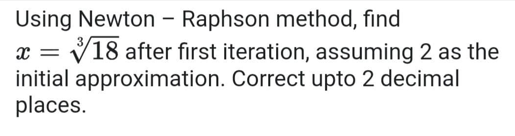 Using Newton - Raphson method, find
x = V18 after first iteration, assuming 2 as the
initial approximation. Correct upto 2 decimal
places.
