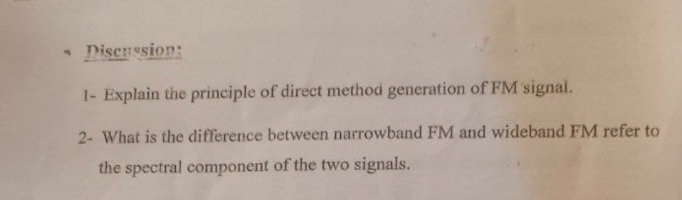 • Discnssion:
1- Explain the principle of direct method generation of FM signal.
2- What is the difference between narrowband FM and wideband FM refer to
the spectral component of the two signals.
