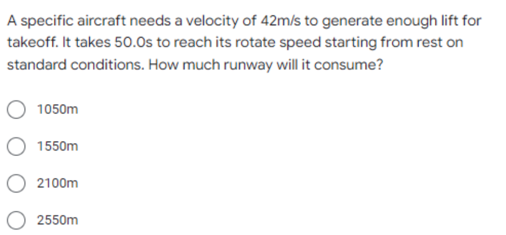 A specific aircraft needs a velocity of 42m/s to generate enough lift for
takeoff. It takes 50.0s to reach its rotate speed starting from rest on
standard conditions. How much runway will it consume?
1050m
1550m
2100m
2550m
