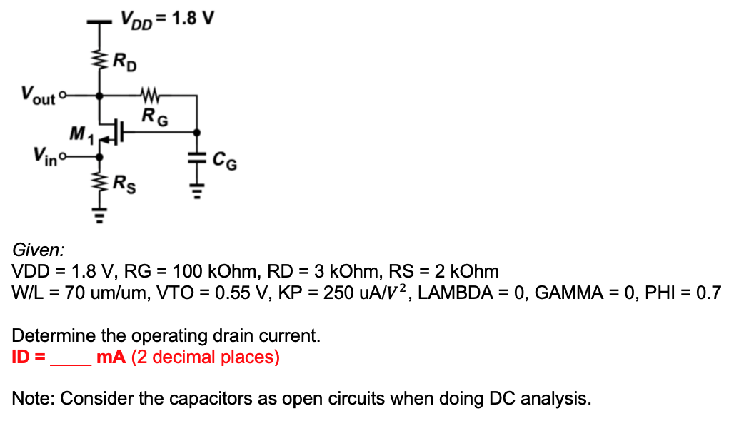 VDD = 1.8 V
RD
Vout
RG
M1
Vino
CG
ERS
Given:
VDD = 1.8 V, RG = 100 kOhm, RD = 3 kOhm, RS = 2 kOhm
W/L = 70 um/um, VTO = 0.55 V, KP = 250 uA/V2, LAMBDA = 0, GAMMA = 0, PHI = 0.7
Determine the operating drain current.
ID =
mA (2 decimal places)
Note: Consider the capacitors as open circuits when doing DC analysis.
