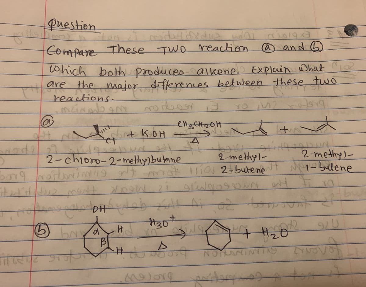 + H2o
question
ton
iderlinedus wo
Compare These TWO reaction
Which
@ and G
both produces alkene Explain What
2
are
the major differences between these two
reactions.
moit
YO M2
shit kOH
2-chioro-2-methy)butane
pt ny gt t Mopo butene
2-methy)-
2-methy)-
Wia 2-bute ne
borg
मी 04 पढे हापमे ह
H30*
2.
bay
H2
ररीपद शार्मच
NOTANINY
tot
it
of
