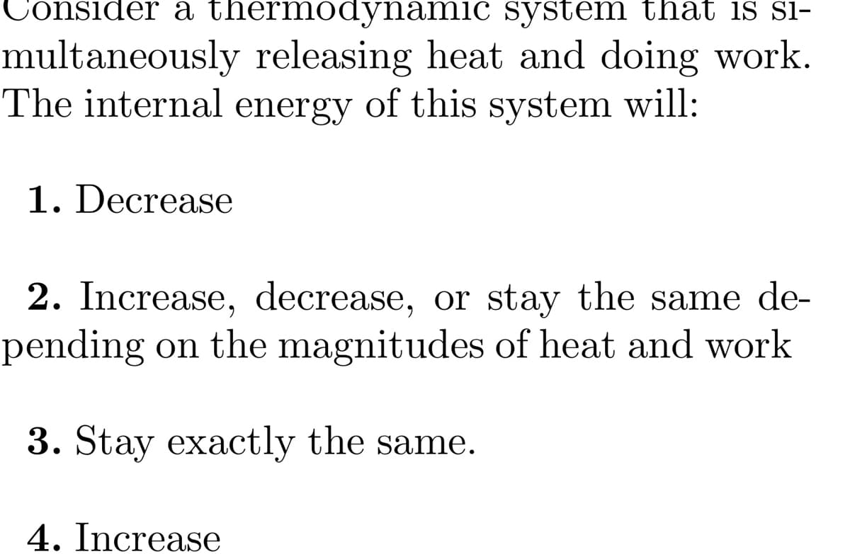 Consider a thermodynamic system that is S1-
multaneously releasing heat and doing work.
The internal energy of this system will:
1. Decrease
2. Increase, decrease, or stay the same de-
pending on the magnitudes of heat and work
3. Stay exactly the same.
4. Increase