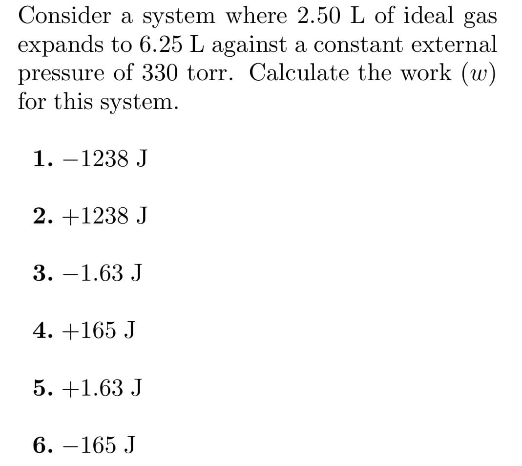 Consider a system where 2.50 L of ideal gas
expands to 6.25 L against a constant external
pressure of 330 torr. Calculate the work (w)
for this system.
1. -1238 J
2. +1238 J
3. -1.63 J
4. +165 J
5. +1.63 J
6.-165 J