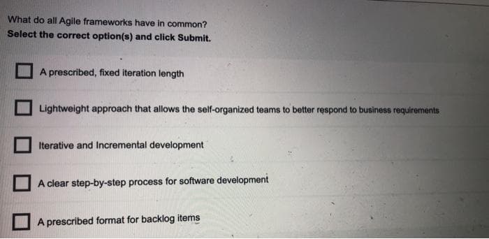 What do all Agile frameworks have in common?
Select the correct option(s) and click Submit.
A prescribed, fixed iteration length
Lightweight approach that allows the self-organized teams to better respond to business requirements
Iterative and Incremental development
A clear step-by-step process for software development
A prescribed format for backlog items
