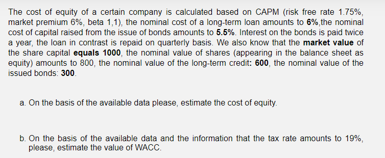 The cost of equity of a certain company is calculated based on CAPM (risk free rate 1.75%,
market premium 6%, beta 1,1), the nominal cost of a long-term loan amounts to 6%,the nominal
cost of capital raised from the issue of bonds amounts to 5.5%. Interest on the bonds is paid twice
a year, the loan in contrast is repaid on quarterly basis. We also know that the market value of
the share capital equals 1000, the nominal value of shares (appearing in the balance sheet as
equity) amounts to 800, the nominal value of the long-term credit: 600, the nominal value of the
issued bonds: 300.
a. On the basis of the available data please, estimate the cost of equity.
b. On the basis of the available data and the information that the tax rate amounts to 19%,
please, estimate the value of WACC.
