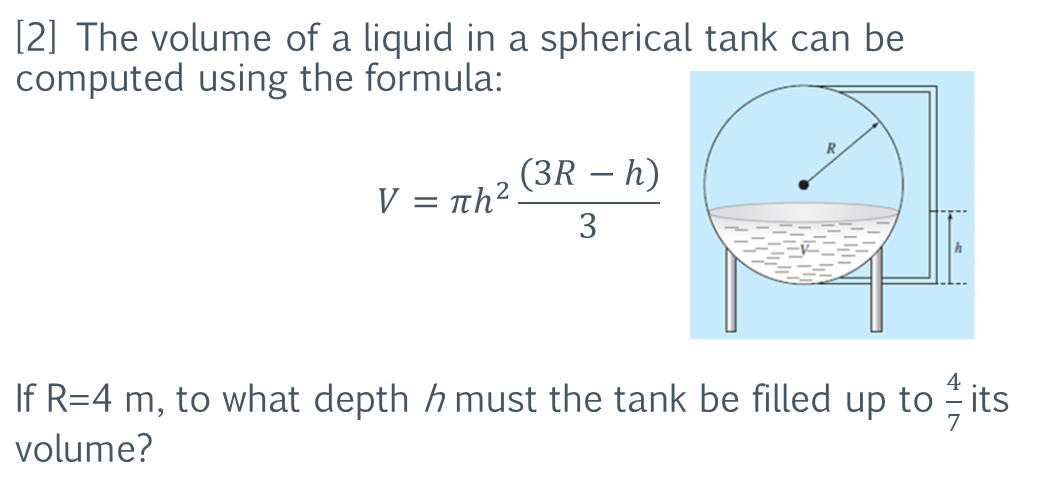 [2] The volume of a liquid in a spherical tank can be
computed using the formula:
(3R – h)
-
V = nh?
3
4
If R=4 m, to what depth h must the tank be filled up to its
volume?
