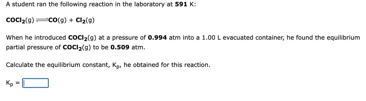 A student ran the following reaction in the laboratory at 591 K:
CoCl₂(g) ⇒CO(g) + Cl₂(g)
When he introduced COCI₂(g) at a pressure of 0.994 atm into a 1.00 L evacuated container, he found the equilibrium
partial pressure of COCI₂(g) to be 0.509 atm.
Calculate the equilibrium constant, Kp, he obtained for this reaction.
Kp