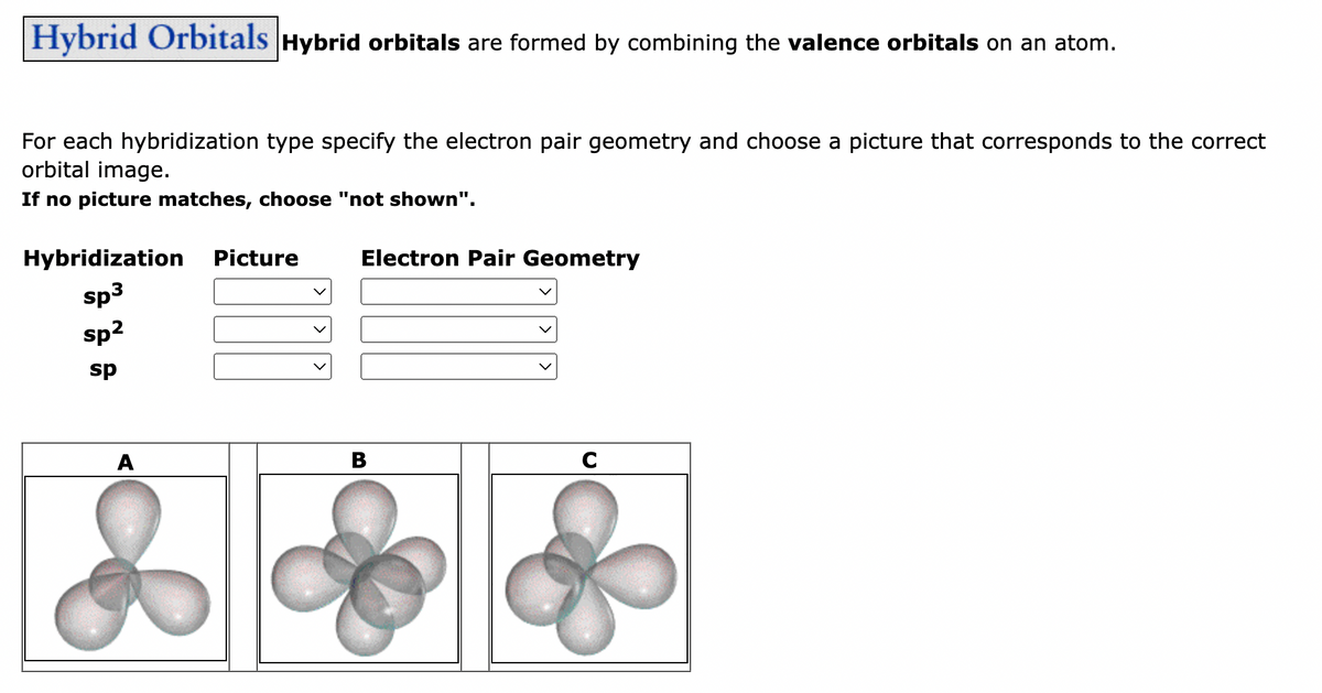Hybrid Orbitals Hybrid orbitals are formed by combining the valence orbitals on an atom.
For each hybridization type specify the electron pair geometry and choose a picture that corresponds to the correct
orbital image.
If no picture matches, choose "not shown".
Hybridization
sp³
sp²
sp
A
Picture
Electron Pair Geometry