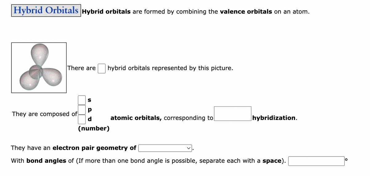 Hybrid Orbitals Hybrid orbitals are formed by combining the valence orbitals on an atom.
There are
They are composed of
S
hybrid orbitals represented by this picture.
d
(number)
atomic orbitals, corresponding to
hybridization.
They have an electron pair geometry of
With bond angles of (If more than one bond angle is possible, separate each with a space).
O
