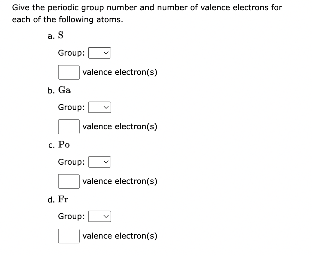 Give the periodic group number and number of valence electrons for
each of the following atoms.
a. S
Group:
b. Ga
Group:
c. Po
valence electron(s)
d. Fr
valence electron(s)
Group:
valence electron(s)
Group:
valence electron(s)