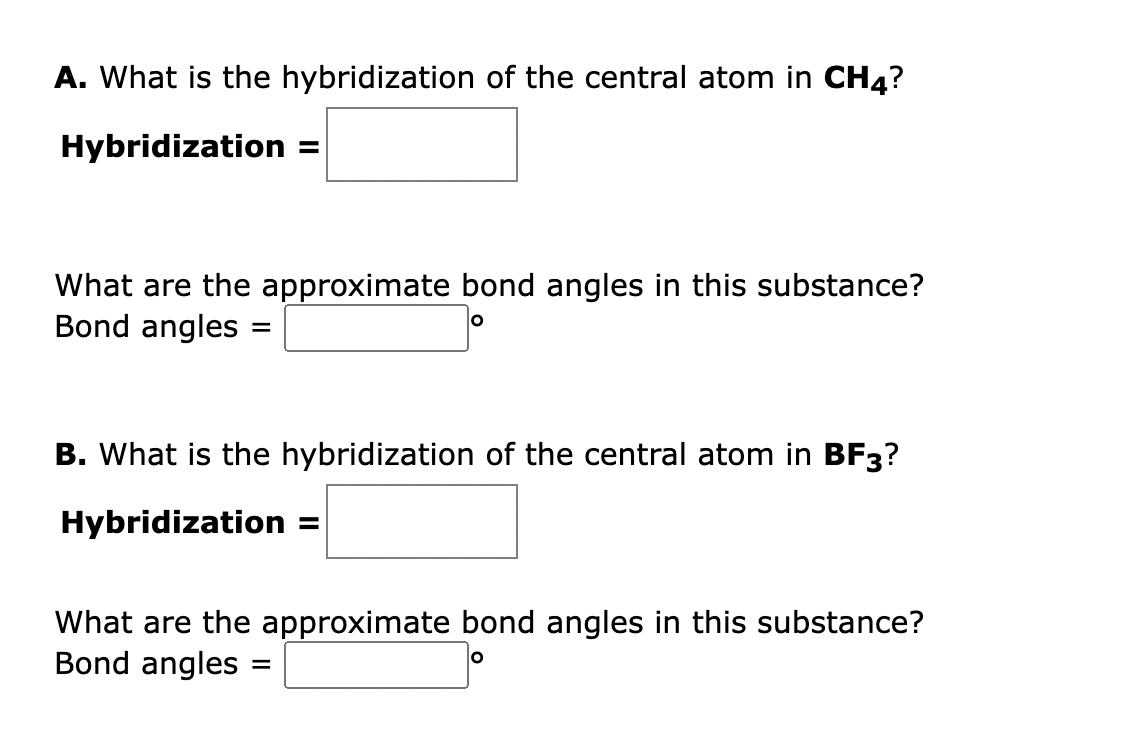 A. What is the hybridization of the central atom in CH4?
Hybridization =
What are the approximate bond angles in this substance?
Bond angles
=
B. What is the hybridization of the central atom in BF3?
Hybridization
What are the approximate bond angles in this substance?
Bond angles =