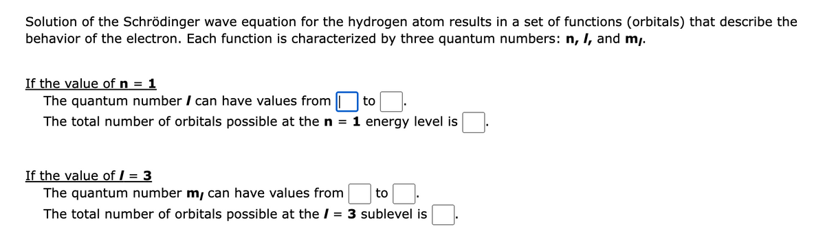 Solution of the Schrödinger wave equation for the hydrogen atom results in a set of functions (orbitals) that describe the
behavior of the electron. Each function is characterized by three quantum numbers: n, I, and my.
If the value of n = 1
The quantum number / can have values from
The total number of orbitals possible at the n =
If the value of / =
to
1 energy level is
3
The quantum number m, can have values from to
The total number of orbitals possible at the / = 3 sublevel is