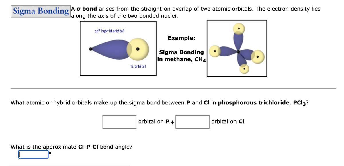 Sigma Bonding A o bond arises from the straight-on overlap of two atomic orbitals. The electron density lies
lalong the axis of the two bonded nuclei.
sp³ hybrid orbital
1s orbital
O
What is the approximate CI-P-CI bond angle?
Example:
What atomic or hybrid orbitals make up the sigma bond between P and Cl in phosphorous trichloride, PCI3?
Sigma Bonding
in methane, CH4
orbital on P+
orbital on Cl